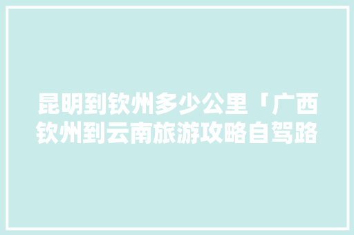 昆明到钦州多少公里「广西钦州到云南旅游攻略自驾路线」 昆明到钦州多少公里「广西钦州到云南旅游攻略自驾路线」 汽车常识