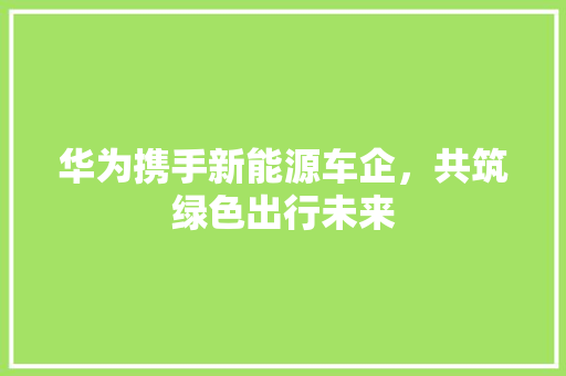 华为携手新能源车企，共筑绿色出行未来 汽车常识