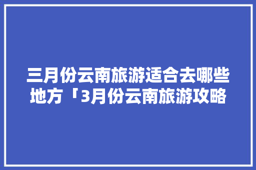 三月份云南旅游适合去哪些地方「3月份云南旅游攻略」 三月份云南旅游适合去哪些地方「3月份云南旅游攻略」 教育法律