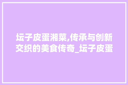 坛子皮蛋湘菜,传承与创新交织的美食传奇_坛子皮蛋湘菜