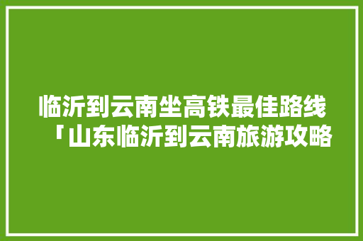 临沂到云南坐高铁最佳路线「山东临沂到云南旅游攻略路线」 临沂到云南坐高铁最佳路线「山东临沂到云南旅游攻略路线」 美食菜谱