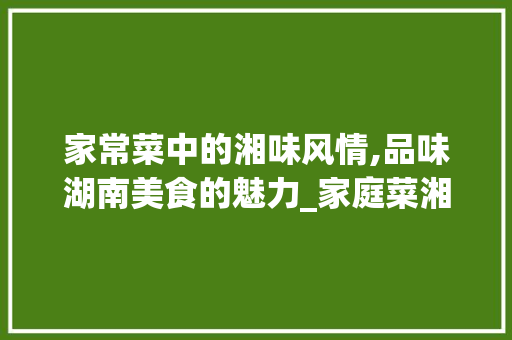 家常菜中的湘味风情,品味湖南美食的魅力_家庭菜湘菜