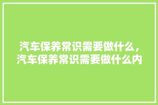 汽车保养常识需要做什么，汽车保养常识需要做什么内容。 汽车保养常识需要做什么，汽车保养常识需要做什么内容。 汽车常识