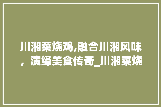 川湘菜烧鸡,融合川湘风味，演绎美食传奇_川湘菜烧鸡