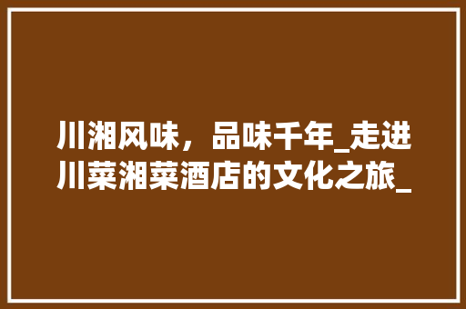 川湘风味，品味千年_走进川菜湘菜酒店的文化之旅_川菜湘菜酒店