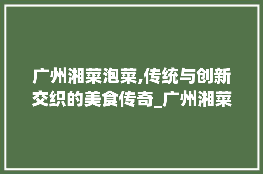 广州湘菜泡菜,传统与创新交织的美食传奇_广州湘菜泡菜
