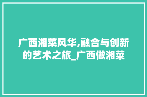 广西湘菜风华,融合与创新的艺术之旅_广西做湘菜 美食菜谱