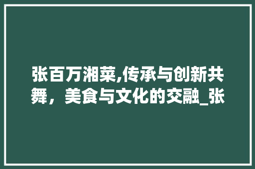张百万湘菜,传承与创新共舞，美食与文化的交融_张百万湘菜