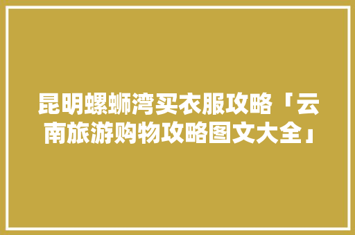 昆明螺蛳湾买衣服攻略「云南旅游购物攻略图文大全」 昆明螺蛳湾买衣服攻略「云南旅游购物攻略图文大全」 时尚穿搭