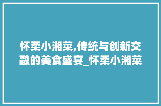 怀柔小湘菜,传统与创新交融的美食盛宴_怀柔小湘菜