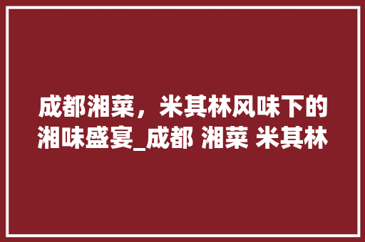 成都湘菜，米其林风味下的湘味盛宴_成都 湘菜 米其林