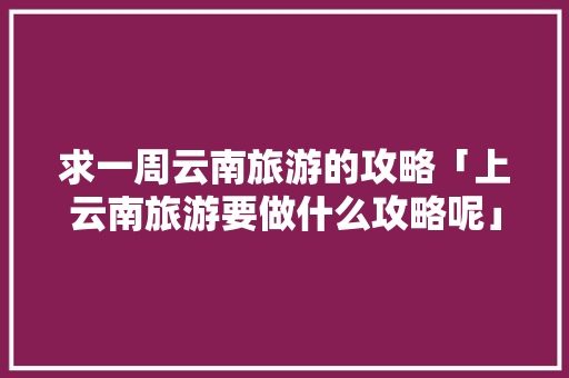 求一周云南旅游的攻略「上云南旅游要做什么攻略呢」 求一周云南旅游的攻略「上云南旅游要做什么攻略呢」 汽车常识