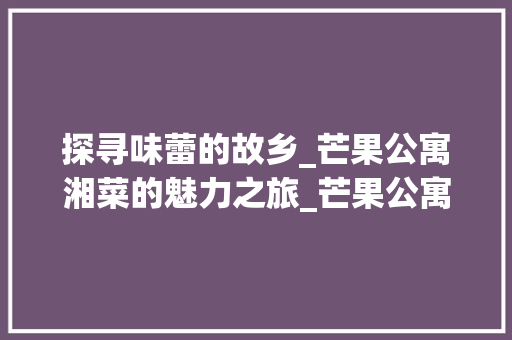 探寻味蕾的故乡_芒果公寓湘菜的魅力之旅_芒果公寓湘菜
