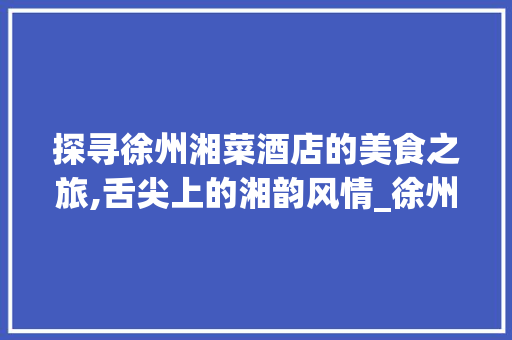 探寻徐州湘菜酒店的美食之旅,舌尖上的湘韵风情_徐州湘菜酒店 美食菜谱