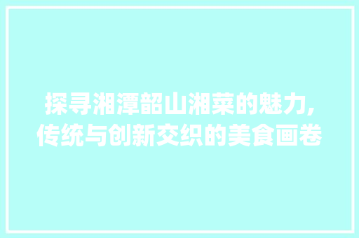 探寻湘潭韶山湘菜的魅力,传统与创新交织的美食画卷_湘潭韶山湘菜