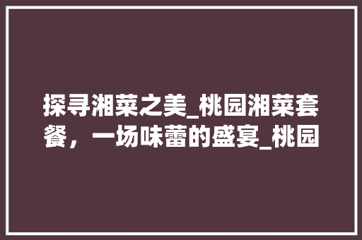 探寻湘菜之美_桃园湘菜套餐，一场味蕾的盛宴_桃园湘菜套餐