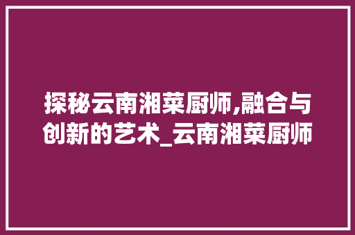 探秘云南湘菜厨师,融合与创新的艺术_云南湘菜厨师