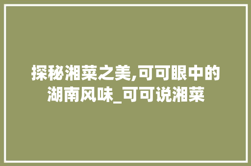 探秘湘菜之美,可可眼中的湖南风味_可可说湘菜