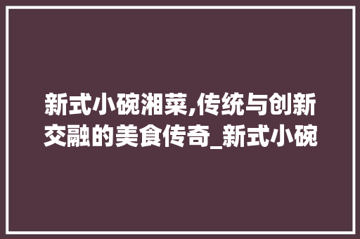 新式小碗湘菜,传统与创新交融的美食传奇_新式小碗湘菜