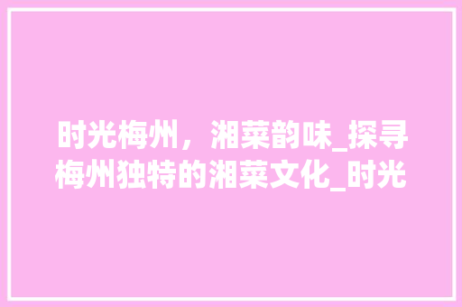 时光梅州，湘菜韵味_探寻梅州独特的湘菜文化_时光梅州湘菜