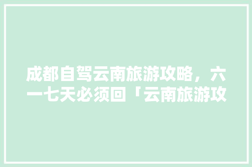 成都自驾云南旅游攻略，六一七天必须回「云南旅游攻略8月全家游玩」 成都自驾云南旅游攻略，六一七天必须回「云南旅游攻略8月全家游玩」 教育法律