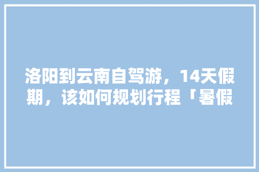 洛阳到云南自驾游，14天假期，该如何规划行程「暑假云南旅游路线攻略图片」 洛阳到云南自驾游，14天假期，该如何规划行程「暑假云南旅游路线攻略图片」 时尚穿搭