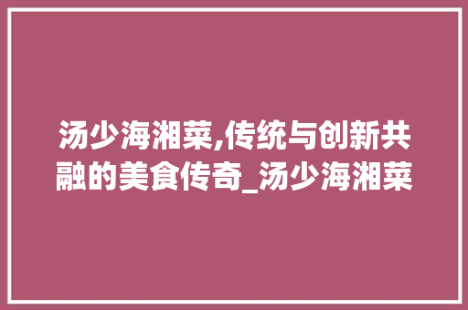 汤少海湘菜,传统与创新共融的美食传奇_汤少海湘菜