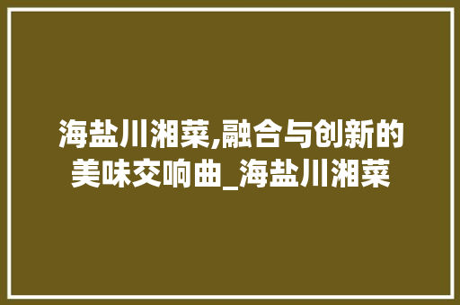 海盐川湘菜,融合与创新的美味交响曲_海盐川湘菜