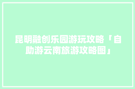 昆明融创乐园游玩攻略「自助游云南旅游攻略图」 昆明融创乐园游玩攻略「自助游云南旅游攻略图」 时尚穿搭