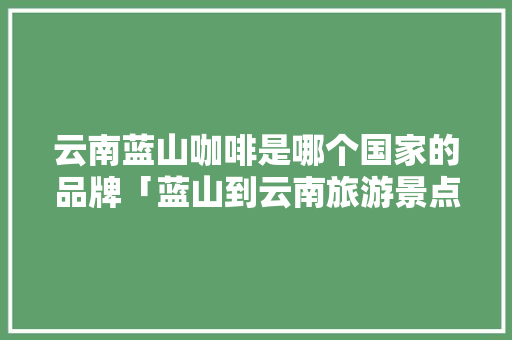 云南蓝山咖啡是哪个国家的品牌「蓝山到云南旅游景点攻略路线」 云南蓝山咖啡是哪个国家的品牌「蓝山到云南旅游景点攻略路线」 时尚穿搭