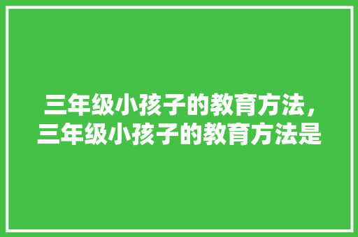 三年级小孩子的教育方法，三年级小孩子的教育方法是什么。 三年级小孩子的教育方法，三年级小孩子的教育方法是什么。 教育法律
