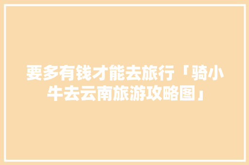 要多有钱才能去旅行「骑小牛去云南旅游攻略图」 要多有钱才能去旅行「骑小牛去云南旅游攻略图」 旅游攻略