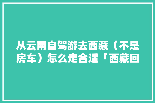从云南自驾游去西藏（不是房车）怎么走合适「西藏回云南旅游路线攻略图」 从云南自驾游去西藏（不是房车）怎么走合适「西藏回云南旅游路线攻略图」 旅游攻略