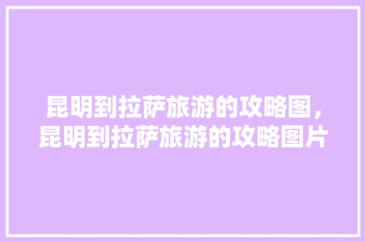 昆明到拉萨旅游的攻略图，昆明到拉萨旅游的攻略图片。 昆明到拉萨旅游的攻略图，昆明到拉萨旅游的攻略图片。 旅游攻略