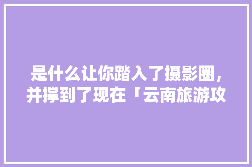 是什么让你踏入了摄影圈，并撑到了现在「云南旅游攻略ppt设计方案」 是什么让你踏入了摄影圈，并撑到了现在「云南旅游攻略ppt设计方案」 时尚穿搭