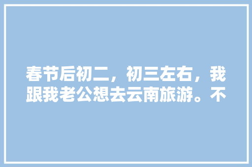 春节后初二，初三左右，我跟我老公想去云南旅游。不知道那个时间去还能玩到什么好玩的？有没有具体的攻略「云南旅游全线攻略图」 春节后初二，初三左右，我跟我老公想去云南旅游。不知道那个时间去还能玩到什么好玩的？有没有具体的攻略「云南旅游全线攻略图」 汽车常识