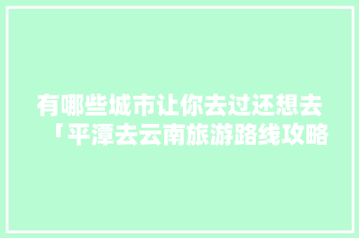有哪些城市让你去过还想去「平潭去云南旅游路线攻略图」 有哪些城市让你去过还想去「平潭去云南旅游路线攻略图」 时尚穿搭