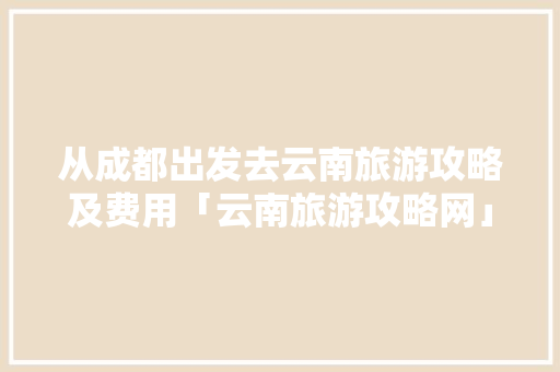 从成都出发去云南旅游攻略及费用「云南旅游攻略网」 从成都出发去云南旅游攻略及费用「云南旅游攻略网」 教育法律