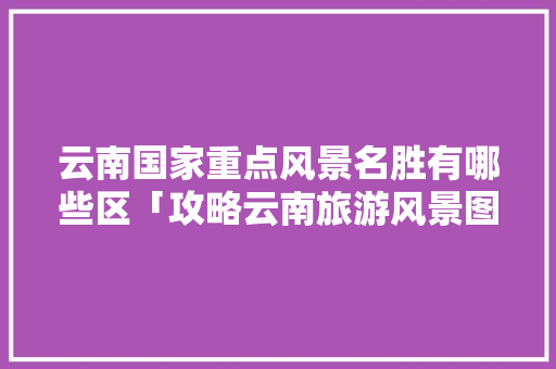 云南国家重点风景名胜有哪些区「攻略云南旅游风景图片」 云南国家重点风景名胜有哪些区「攻略云南旅游风景图片」 汽车常识