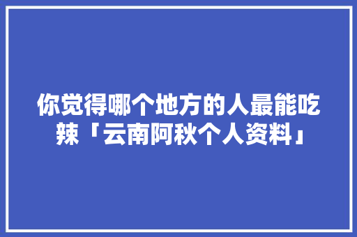 你觉得哪个地方的人最能吃辣「云南阿秋个人资料」 你觉得哪个地方的人最能吃辣「云南阿秋个人资料」 手机电脑