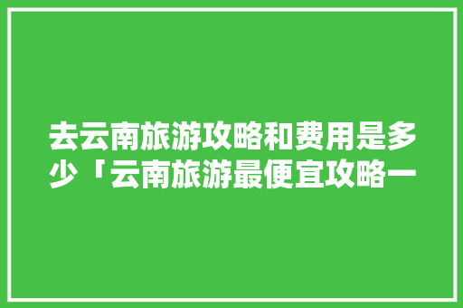 去云南旅游攻略和费用是多少「云南旅游最便宜攻略一日游」 去云南旅游攻略和费用是多少「云南旅游最便宜攻略一日游」 时尚穿搭