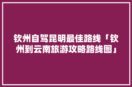 钦州自驾昆明最佳路线「钦州到云南旅游攻略路线图」 钦州自驾昆明最佳路线「钦州到云南旅游攻略路线图」 教育法律