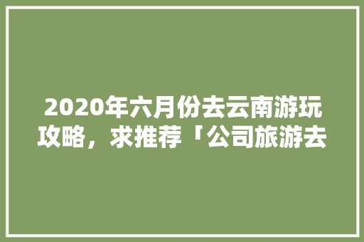 2020年六月份去云南游玩攻略，求推荐「公司旅游去哪里合适」 2020年六月份去云南游玩攻略，求推荐「公司旅游去哪里合适」 旅游攻略