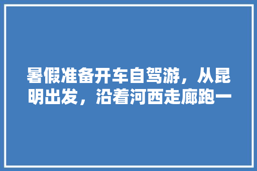 暑假准备开车自驾游，从昆明出发，沿着河西走廊跑一圈，有推荐的线路和吃住建议吗「榆林去云南旅游路线攻略图」 暑假准备开车自驾游，从昆明出发，沿着河西走廊跑一圈，有推荐的线路和吃住建议吗「榆林去云南旅游路线攻略图」 汽车常识