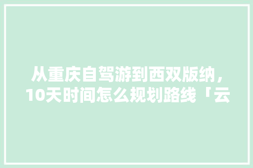 从重庆自驾游到西双版纳，10天时间怎么规划路线「云南旅游住房攻略图片」 从重庆自驾游到西双版纳，10天时间怎么规划路线「云南旅游住房攻略图片」 旅游攻略