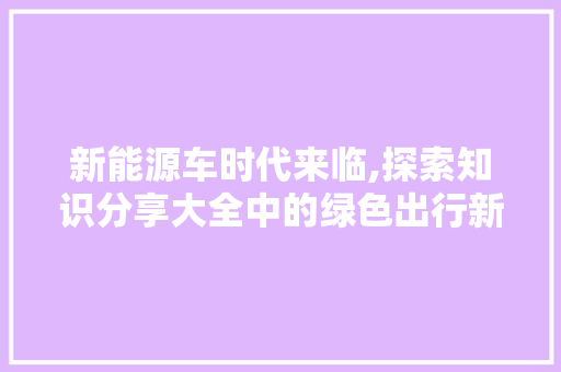 新能源车时代来临,探索知识分享大全中的绿色出行新篇章 汽车常识