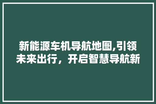 新能源车机导航地图,引领未来出行，开启智慧导航新篇章