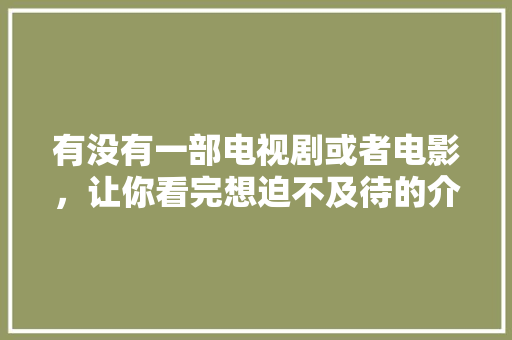 有没有一部电视剧或者电影，让你看完想迫不及待的介绍给身边人？求分享「云南旅游黄金线路」 有没有一部电视剧或者电影，让你看完想迫不及待的介绍给身边人？求分享「云南旅游黄金线路」 手机电脑