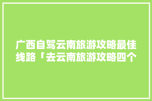 广西自驾云南旅游攻略最佳线路「去云南旅游攻略四个景点」 广西自驾云南旅游攻略最佳线路「去云南旅游攻略四个景点」 汽车常识