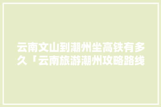 云南文山到潮州坐高铁有多久「云南旅游潮州攻略路线图片」 云南文山到潮州坐高铁有多久「云南旅游潮州攻略路线图片」 汽车常识
